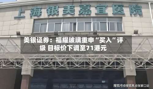 美银证券：福耀玻璃重申“买入”评级 目标价下调至71港元-第3张图片