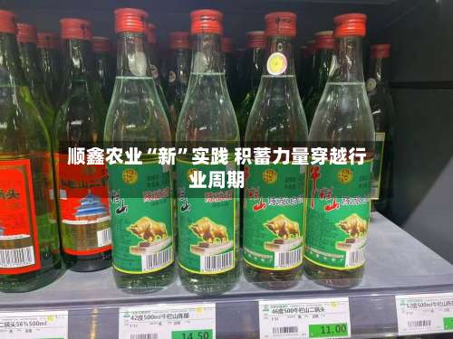 顺鑫农业“新	”实践 积蓄力量穿越行业周期-第1张图片
