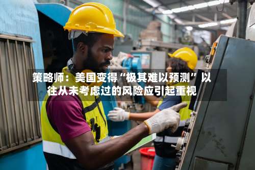 策略师：美国变得“极其难以预测” 以往从未考虑过的风险应引起重视-第3张图片
