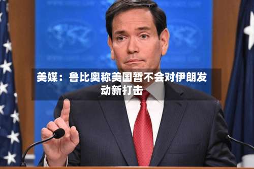 美媒:鲁比奥称美国暂不会对伊朗发动新打击-第2张图片