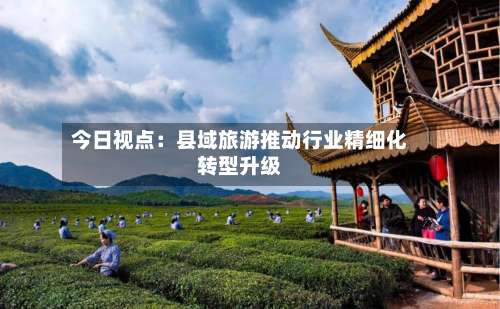 今日视点:县域旅游推动行业精细化转型升级-第2张图片