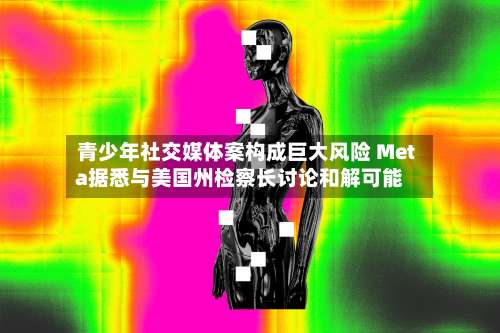 青少年社交媒体案构成巨大风险 Meta据悉与美国州检察长讨论和解可能-第2张图片