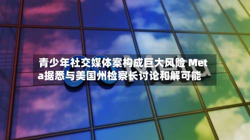 青少年社交媒体案构成巨大风险 Meta据悉与美国州检察长讨论和解可能
