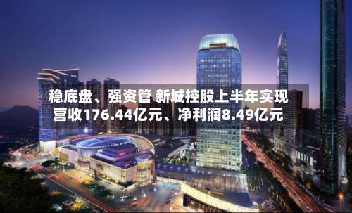 稳底盘、强资管 新城控股上半年实现营收176.44亿元	、净利润8.49亿元-第1张图片