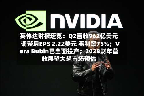 英伟达财报速览：Q2营收962亿美元 调整后EPS 2.22美元 毛利率75%；Vera Rubin已全面投产；2028财年营收展望大超市场预估