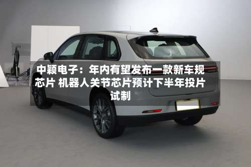 中颖电子:年内有望发布一款新车规芯片 机器人关节芯片预计下半年投片试制-第2张图片