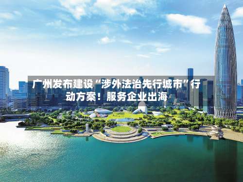 广州发布建设“涉外法治先行城市	”行动方案！服务企业出海-第2张图片