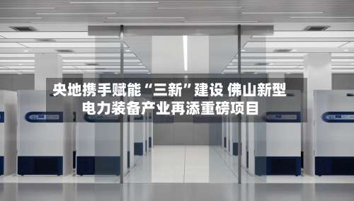 央地携手赋能“三新	”建设 佛山新型电力装备产业再添重磅项目-第2张图片