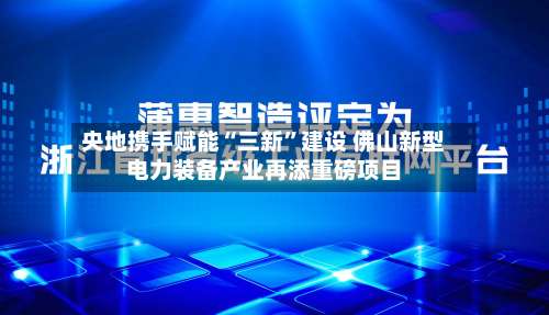 央地携手赋能“三新”建设 佛山新型电力装备产业再添重磅项目