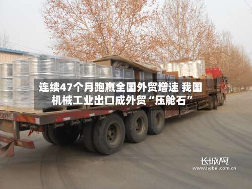 连续47个月跑赢全国外贸增速 我国机械工业出口成外贸“压舱石”-第2张图片