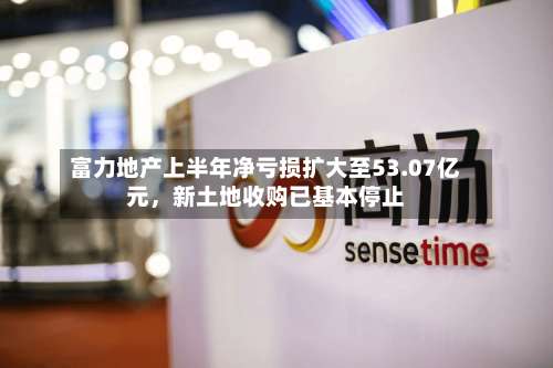 富力地产上半年净亏损扩大至53.07亿元，新土地收购已基本停止-第2张图片