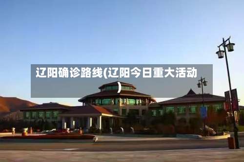 辽阳确诊路线(辽阳今日重大活动)-第2张图片