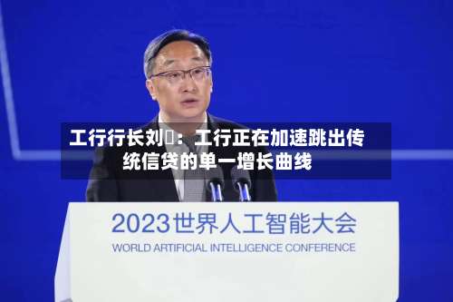 工行行长刘珺:工行正在加速跳出传统信贷的单一增长曲线-第2张图片
