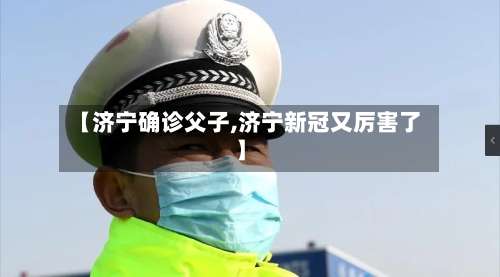 【济宁确诊父子,济宁新冠又厉害了】-第3张图片