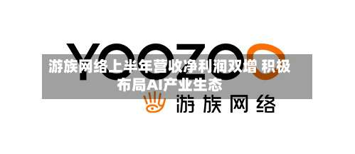 游族网络上半年营收净利润双增 积极布局AI产业生态-第1张图片