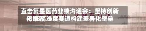 直击复星医药业绩沟通会：坚持创新与世界化 在高难度赛道构建差异化壁垒
