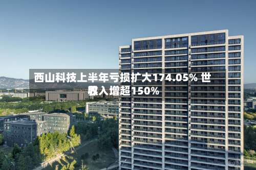西山科技上半年亏损扩大174.05% 世界
收入增超150%-第1张图片