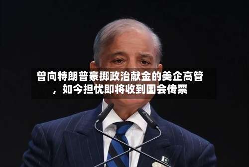 曾向特朗普豪掷政治献金的美企高管	，如今担忧即将收到国会传票-第1张图片