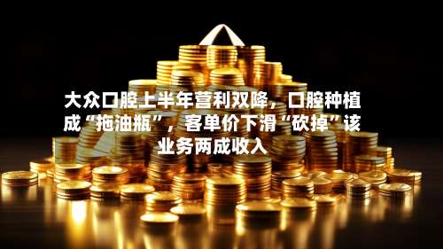 大众口腔上半年营利双降，口腔种植成“拖油瓶”	，客单价下滑“砍掉	”该业务两成收入-第1张图片