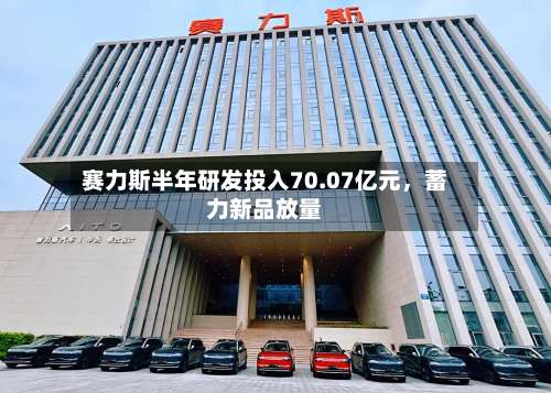 赛力斯半年研发投入70.07亿元，蓄力新品放量-第1张图片