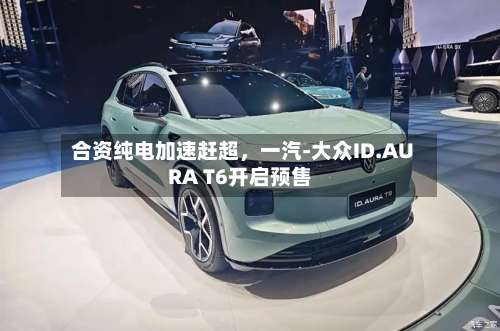 合资纯电加速赶超，一汽-大众ID.AURA T6开启预售-第3张图片