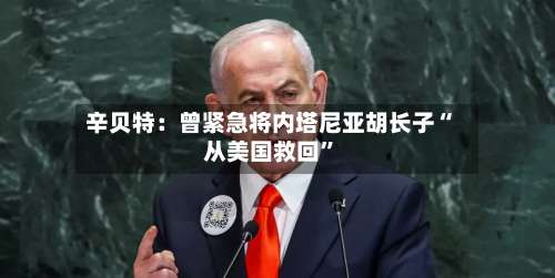辛贝特：曾紧急将内塔尼亚胡长子“从美国救回”