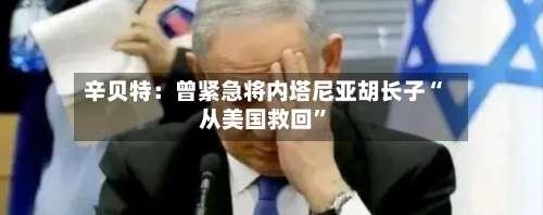 辛贝特：曾紧急将内塔尼亚胡长子“从美国救回”-第3张图片