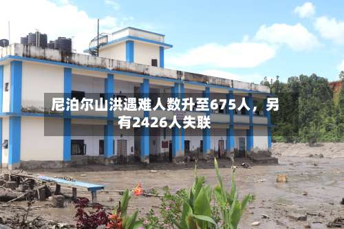 尼泊尔山洪遇难人数升至675人，另有2426人失联