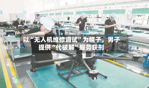 以“无人机维修调试”为幌子	，男子提供“代破解”服务获刑-第3张图片