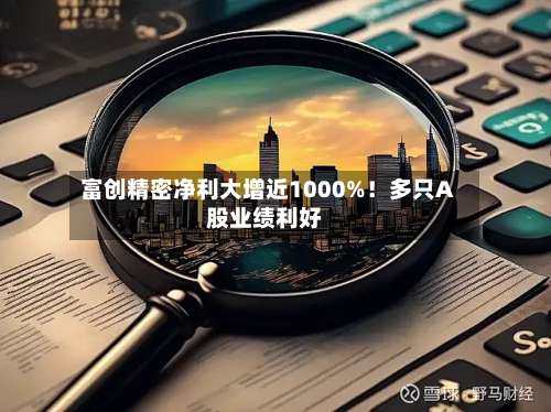 富创精密净利大增近1000%！多只A股业绩利好-第1张图片