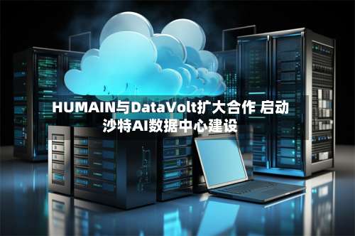 HUMAIN与DataVolt扩大合作 启动沙特AI数据中心建设