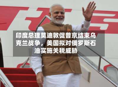 印度总理莫迪敦促普京结束乌克兰战争，美国拟对俄罗斯石油实施关税威胁-第3张图片