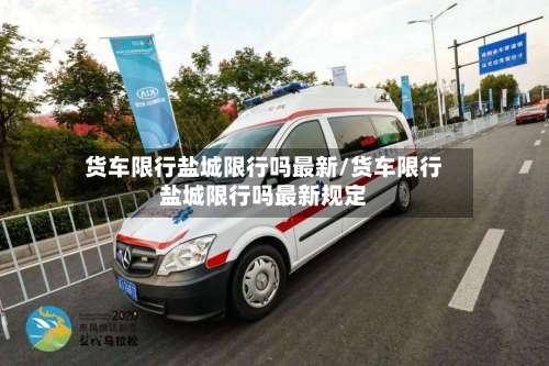 货车限行盐城限行吗最新/货车限行盐城限行吗最新规定